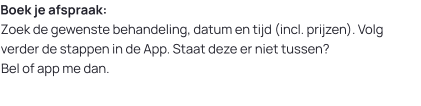 Boek je afspraak:Zoek de gewenste behandeling, datum en tijd (incl. prijzen). Volg verder de stappen in de App. Staat deze er niet tussen? Bel of app me dan.